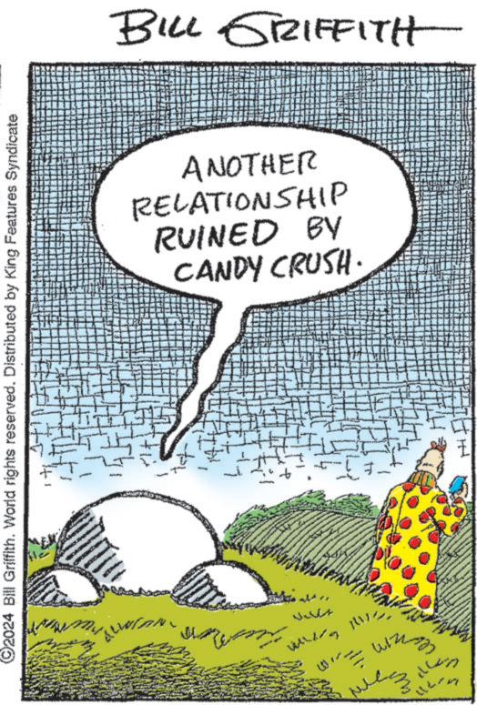 Rectangle OCR: 2024 Bill Griffith. World rights reserved. Distributed by King Features Syndicate BILL GRIFFITH CANDY CRUSH. RUINED BY RELATIONSHIP ANOTHER 2024 Bill Griffith . World rights reserved . Distributed by King Features Syndicate BILL GRIFFITH CANDY CRUSH . RUINED BY RELATIONSHIP ANOTHER