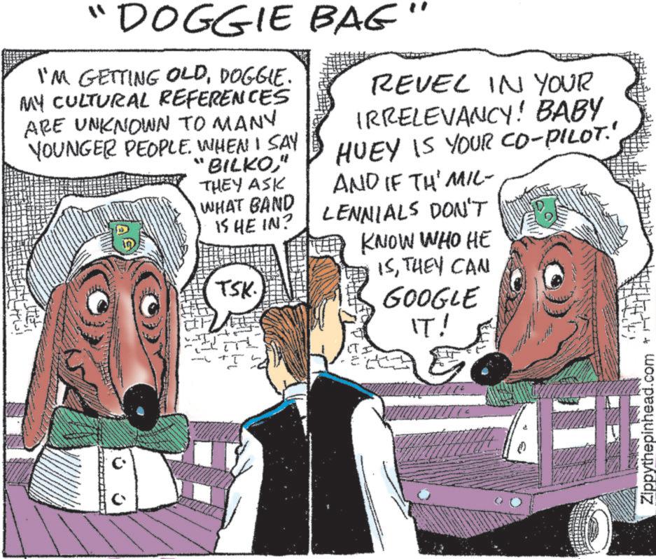 Illustration OCR: "DOGGIE BAG" I'M GETTING OLDDOGGIE. MY CULTURAL REFERENCES ARE UNKNOWN TO MANY YOUNGER PEOPLE. WHEN I SAY "BILKO" THEY ASK WHAT BAND IS HE IN? TSK. T L REVEL IN YOUR IRRELEVANCY! BABY HUEY IS YOUR CO-PILOT' AND IF TH' MIL- LENNIALS DON'T KNOW WHO HE ISTHEY CAN GOOGLE IT! Zippythepinhead.com * T " DOGGIE BAG " I'M GETTING OLDDOGGIE . MY CULTURAL REFERENCES ARE UNKNOWN TO MANY YOUNGER PEOPLE . WHEN I SAY " BILKO" THEY ASK WHAT BAND IS HE IN ? TSK . T L REVEL IN YOUR IRRELEVANCY ! BABY HUEY IS YOUR CO - PILOT ' AND IF TH ' MIL- LENNIALS DON'T KNOW WHO HE ISTHEY CAN GOOGLE IT ! Zippythepinhead.com * T