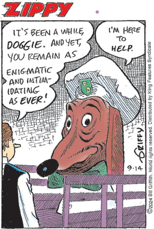People OCR: ZIPPY IT'S BEEN A WHILEI'M HERE DOGGIE. AND YETYOU REMAIN AS ENIGMATIC AND INTIM- IDATING AS EVER! - To HELP. 9.14 GRIFFY ©2024 Bill Griffith. World rights reserved. Distributed by King Features Syndicate ZIPPY IT'S BEEN A WHILEI'M HERE DOGGIE . AND YETYOU REMAIN AS ENIGMATIC AND INTIM- IDATING AS EVER ! - To HELP . 9.14 GRIFFY © 2024 Bill Griffith . World rights reserved . Distributed by King Features Syndicate