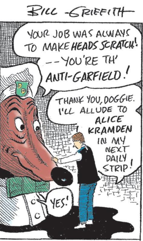 Art OCR: BILL GRIFFITH YOUR JOB WAS ALWAYS TO MAKE HEADS SCRATCH! --YOU'RE TH' ANTI-GARFIELD!! THANK YOUDOGGIE. I'LL ALLUDE TO YES! ALICE KRAMDEN IN MY NEXT DAILY STRIP! BILL GRIFFITH YOUR JOB WAS ALWAYS TO MAKE HEADS SCRATCH ! --YOU'RE TH ' ANTI - GARFIELD !! THANK YOUDOGGIE . I'LL ALLUDE TO YES ! ALICE KRAMDEN IN MY NEXT DAILY STRIP !