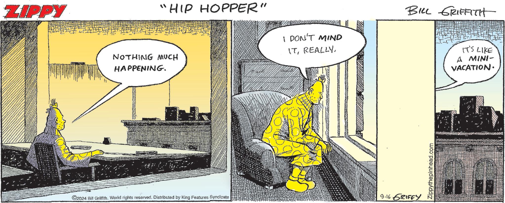Illustration OCR: ZIPPY "HIP HOPPER" NOTHING MUCH HAPPENING. I DON'T MIND ITBILL GRIFFITH C2024 Bill Griffith. World rights reserved. Distributed by King Features Syndicate 9.16 GRIFFY Zippythepinhead.com IT'S LIKE A MINI- VACATION. ZIPPY " HIP HOPPER " NOTHING MUCH HAPPENING . I DON'T MIND ITBILL GRIFFITH C2024 Bill Griffith . World rights reserved . Distributed by King Features Syndicate 9.16 GRIFFY Zippythepinhead.com IT'S LIKE A MINI- VACATION .