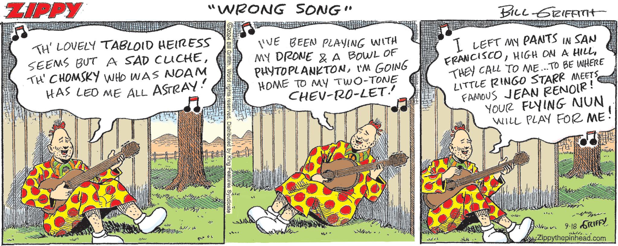 Sharing OCR: ZIPPY TH' LOVELY TABLOID HEIRESS SEEMS BUT A SAD CLICHETH' CHOMSKY WHO WAS NOAM HAS LED ME ALL ASTRAY! "WRONG SONG" rights reserved. Distributed by King Features Syndicate I'VE BEEN PLAYING WITH MY DRONE & A BOWL OF PHYTOPLANKTONI'M GOING HOME TO MY TWO-TONE CHEV-RO-LET!! BILL-GRIFFInt I LEFT MY PANTS IN SAN FRANCISCOTHEY CALL TO ME... TO BE WHERE LITTLE RINGO STARR MEETS FAMOUS JEAN RENOIR! YOUR FLYING NUN WILL PLAY FOR ME! Aroun 34 to. 9.18 GRIFFY Zippythepinhead.com ZIPPY TH ' LOVELY TABLOID HEIRESS SEEMS BUT A SAD CLICHETH ' CHOMSKY WHO WAS NOAM HAS LED ME ALL ASTRAY ! " WRONG SONG " rights reserved . Distributed by King Features Syndicate I'VE BEEN PLAYING WITH MY DRONE & A BOWL OF PHYTOPLANKTONI'M GOING HOME TO MY TWO - TONE CHEV - RO - LET !! BILL - GRIFFInt I LEFT MY PANTS IN SAN FRANCISCOHIGH ON A HILLTHEY CALL TO ME ... TO BE WHERE LITTLE RINGO STARR MEETS FAMOUS JEAN RENOIR ! YOUR FLYING NUN WILL PLAY FOR ME ! Aroun 34 to . 9.18 GRIFFY Zippythepinhead.com