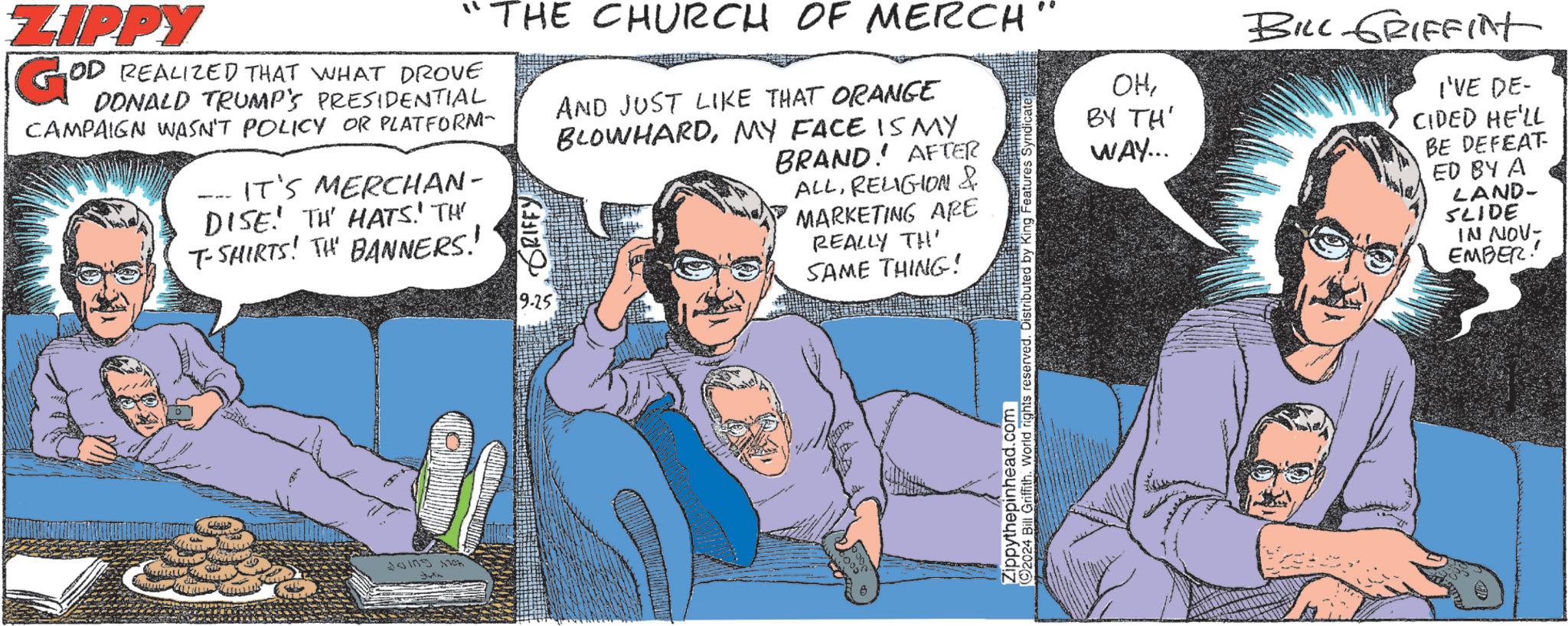 Mammal OCR: ZIPPY GºD OD REALIZED THAT WHAT DROVE DONALD TRUMP'S PRESIDENTIAL CAMPAIGN WASN'T POLICY OR PLATFORM- - IT'S MERCHAN- DISE TH' HATS.' TH' T-SHIRTS! TH BANNERS! THE CHURCH OF MERCH GRIFFY 9.25 AND JUST LIKE THAT ORANGE BLOWHARDMY FACE IS MY BRAND AFTER ALLRELIGION & MARKETING ARE REALLY TH SAME THING! Zippythepinhead.com 2024 Bill Griffith. World rights reserved. Distributed by King Features Syndi OHBY TH' WAY... BILL GRIFFINT I'VE DE- CIDED HE'LL BE DEFEAT ED BY A LAND- SLIDE IN NOV- EMBER! ZIPPY GºD OD REALIZED THAT WHAT DROVE DONALD TRUMP'S PRESIDENTIAL CAMPAIGN WASN'T POLICY OR PLATFORM- - IT'S MERCHAN- DISE TH ' HATS . ' TH ' T - SHIRTS ! TH BANNERS ! THE CHURCH OF MERCH GRIFFY 9.25 AND JUST LIKE THAT ORANGE BLOWHARDMY FACE IS MY BRAND AFTER ALLRELIGION & MARKETING ARE REALLY TH SAME THING ! Zippythepinhead.com 2024 Bill Griffith . World rights reserved . Distributed by King Features Syndi OHBY TH ' WAY ... BILL GRIFFINT I'VE DE- CIDED HE'LL BE DEFEAT ED BY A LAND- SLIDE IN NOV- EMBER !