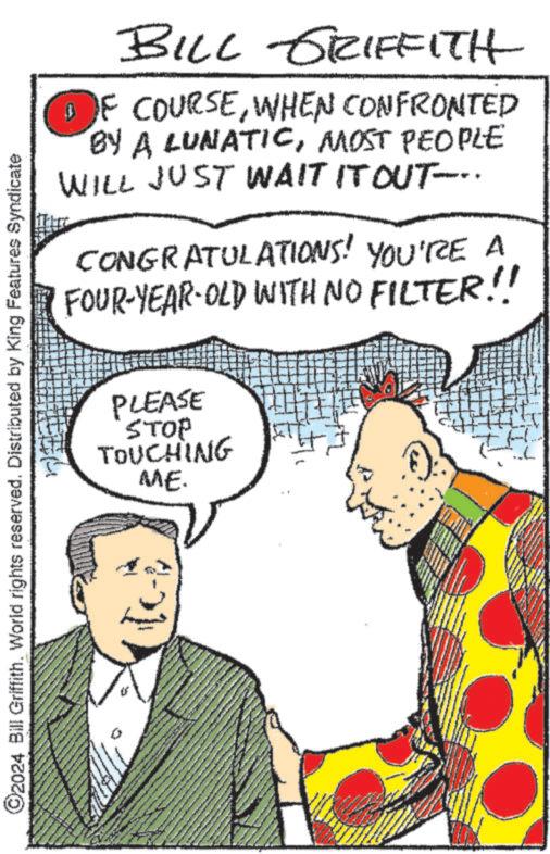 Happy OCR: ©2024 Bill Griffith. World rights reserved. Distributed by King Features Syndicate BILL GRIFFITH DF COURSEWHEN CONFRONTED BY A LUNATICMOST PEOPLE WILL JUST WAIT IT OUT.. CONGRATULATIONS! YOU'RE A FOUR-YEAR-OLD WITH NO FILTER!! PLEASE STOP TOUCHING ME. © 2024 Bill Griffith . World rights reserved . Distributed by King Features Syndicate BILL GRIFFITH DF COURSEWHEN CONFRONTED BY A LUNATICMOST PEOPLE WILL JUST WAIT IT OUT .. CONGRATULATIONS ! YOU'RE A FOUR - YEAR - OLD WITH NO FILTER !! PLEASE STOP TOUCHING ME .