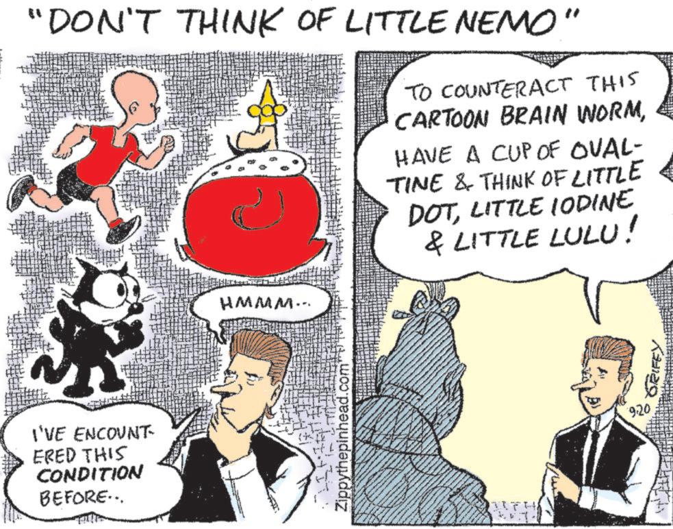Line OCR: "DON'T THINK OF LITTLE NEMO' HMMM... TO COUNTERACT THIS CARTOON BRAIN WORMHAVE A CUP OF OVAL- TINE & THINK OF LITTLE DOTLITTLE IODINE & LITTLE LULU! I'VE ENCOUNT ERED THIS CONDITION BEFORE... Zippythepinhead.com" ? THI 9.20 GRIFE " DON'T THINK OF LITTLE NEMO ' HMMM ... TO COUNTERACT THIS CARTOON BRAIN WORMHAVE A CUP OF OVAL- TINE & THINK OF LITTLE DOTLITTLE IODINE & LITTLE LULU ! I'VE ENCOUNT ERED THIS CONDITION BEFORE ... Zippythepinhead.com " ? THI 9.20 GRIFE