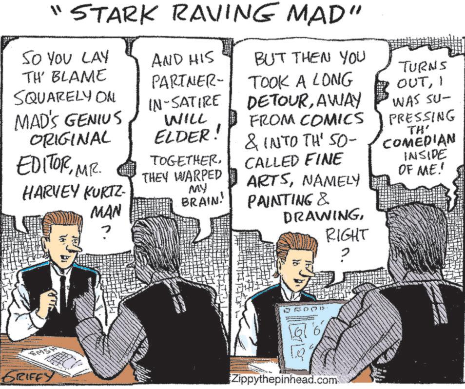 Sharing OCR: "STARK RAVING MAD" SO YOU LAY TH' BLAME AND HIS BUT THEN YOU PARTNER- TURNS SQUARELY ON TOOK A LONG OUTI MAD'S GENIUS ORIGINAL EDITORMR. HARVEY KURTZ- MAN IN-SATIRE WILL ELDER! DETOURAWAY FROM COMICS & INTO TH' SO- WAS SU- TOGETHERTHEY WARPED MY BRAIN! CALLED FINE ARTSNAMELY PAINTING & DRAWINGRIGHT PRESSING TH' COMEDIAN INSIDE OF ME! EMSH GRIFFY BROOD Zippythepinhead.com " STARK RAVING MAD " SO YOU LAY TH ' BLAME AND HIS BUT THEN YOU PARTNER- TURNS SQUARELY ON TOOK A LONG OUTI MAD'S GENIUS ORIGINAL EDITORMR . HARVEY KURTZ- MAN IN - SATIRE WILL ELDER ! DETOURAWAY FROM COMICS & INTO TH ' SO- WAS SU- TOGETHERTHEY WARPED MY BRAIN ! CALLED FINE ARTSNAMELY PAINTING & DRAWINGRIGHT PRESSING TH ' COMEDIAN INSIDE OF ME ! EMSH GRIFFY BROOD Zippythepinhead.com