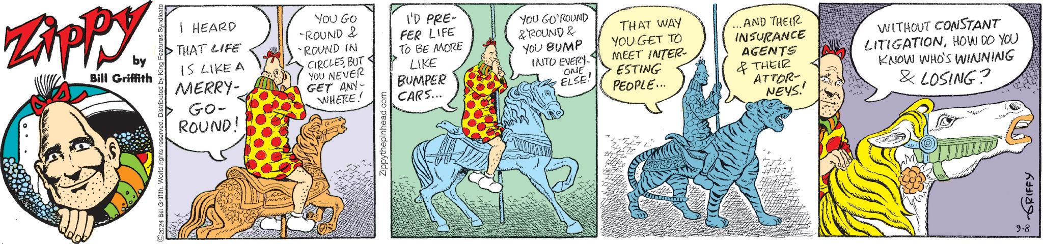 Font OCR: by Bill Griffith ©2024 Bill Griffith. World rights reserved. Distributed by Ki I HEARD THAT LIFE IS LIKE A MERRY- GO- ROUND! YOU GO -ROUND & 'ROUND IN I'D PRE- FER LIFE TO BE MORE GET ANY- WHERE! LIKE BUMPER CARS... CIRCLES BUT YOU NEVER Zippythepinhead.com YOU GO'ROUND & ROUND & YOU BUMP INTO EVERY ONE ELSE! THAT WAY YOU GET TO MEET INTER- ESTING PEOPLE... ...AND THEIR INSURANCE AGENTS & THEIR ATTOR- NEYS.' WITHOUT CONSTANT LITIGATIONHOW DO YOU KNOW WHO'S WINNING & LOSING? 9.8 • GRIFFY by Bill Griffith © 2024 Bill Griffith . World rights reserved . Distributed by Ki I HEARD THAT LIFE IS LIKE A MERRY- GO- ROUND ! YOU GO -ROUND & ' ROUND IN I'D PRE- FER LIFE TO BE MORE GET ANY- WHERE ! LIKE BUMPER CARS ... CIRCLES BUT YOU NEVER Zippythepinhead.com YOU GO'ROUND & ROUND & YOU BUMP INTO EVERY ONE ELSE ! THAT WAY YOU GET TO MEET INTER- ESTING PEOPLE ... ... AND THEIR INSURANCE AGENTS & THEIR ATTOR- NEYS . ' WITHOUT CONSTANT LITIGATIONHOW DO YOU KNOW WHO'S WINNING & LOSING ? 9.8 • GRIFFY