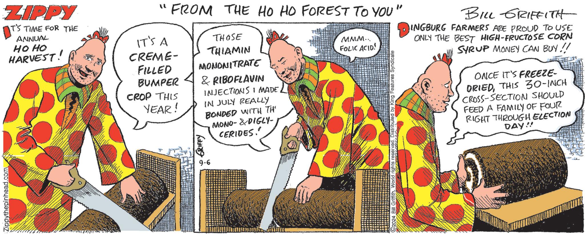 Illustration OCR: Zippythepinhead.com ZIPPY IT'S TIME FOR THE ANNUAL HOHO HARVEST! "1 FROM THE HO HO FOREST TO YOU" IT'S A CREME- FILLED BUMPER CROP THIS YEAR! THOSE THIAMIN MONONITRATE GRIFFY & RIBOFLAVIN INJECTIONS I MADEIN JULY REALLY BONDED WITH TH MONO-DIGLY- CERIDES.' MMM... FOLIC ACID! Distributed by King Features Syndicate BILL GRIFFITH INGBURG FARMERS ARE PROUD TO USE ONLY THE BEST HIGH-FRUCTOSE CORN SYRUP MONEY CAN BUY !! ONCE IT'S FREEZE- DRIEDTHIS 30-INCH CROSS-SECTION SHOULD FEED A FAMILY OF FOUR RIGHT THROUGH ELECTION DAY!! 9.6 Zippythepinhead.com ZIPPY IT'S TIME FOR THE ANNUAL HOHO HARVEST ! " 1 FROM THE HO HO FOREST TO YOU " IT'S A CREME- FILLED BUMPER CROP THIS YEAR ! THOSE THIAMIN MONONITRATE GRIFFY & RIBOFLAVIN INJECTIONS I MADEIN JULY REALLY BONDED WITH TH MONO - DIGLY- CERIDES . ' MMM ... FOLIC ACID ! Distributed by King Features Syndicate BILL GRIFFITH INGBURG FARMERS ARE PROUD TO USE ONLY THE BEST HIGH - FRUCTOSE CORN SYRUP MONEY CAN BUY !! ONCE IT'S FREEZE- DRIEDTHIS 30 - INCH CROSS - SECTION SHOULD FEED A FAMILY OF FOUR RIGHT THROUGH ELECTION DAY !! 9.6