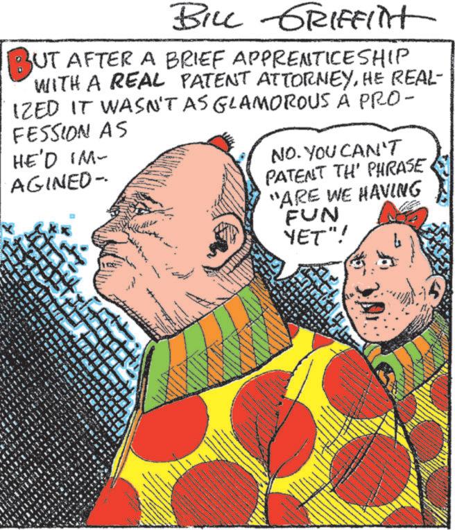 Art OCR: BILL GRIFFint BUT AFTER A BRIEF APPRENTICESHIP WITH A REAL PATENT ATTORNEYHE REAL- IZED IT WASN'T AS GLAMOROUS À PRO- FESSION AS HE'D IM- AGINED- NO. YOU CAN'T PATENT TH' PHRASE "ARE WE HAVING FUN YET"! ww BILL GRIFFint BUT AFTER A BRIEF APPRENTICESHIP WITH A REAL PATENT ATTORNEYHE REAL- IZED IT WASN'T AS GLAMOROUS À PRO- FESSION AS HE'D IM- AGINED- NO . YOU CAN'T PATENT TH ' PHRASE " ARE WE HAVING FUN YET " ! ww