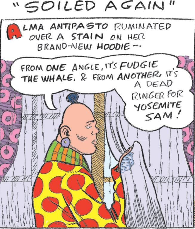 Mammal OCR: "SOILED AGAIN" ALMA ANTIPASTO RUMINATED OVER A STAIN ON HER BRAND-NEW HOODIE -- FROM ONE ANGLEIT'S FUDGIE THE WHALEIT'S A DEAD RINGER FOR YOSEMITE SAM! C " SOILED AGAIN " ALMA ANTIPASTO RUMINATED OVER A STAIN ON HER BRAND - NEW HOODIE -- FROM ONE ANGLEIT'S FUDGIE THE WHALE& FROM ANOTHERIT'S A DEAD RINGER FOR YOSEMITE SAM ! C