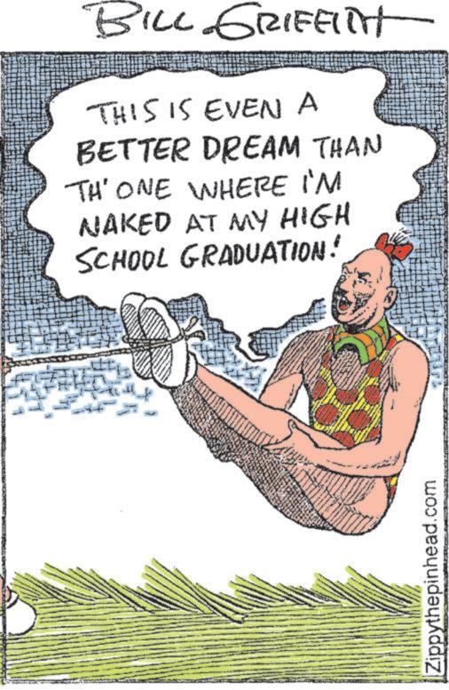 Humour OCR: BILL GRIFFITH THIS IS EVEN A BETTER DREAM THAN TH' ONE WHERE I'M NAKED AT MY HIGH SCHOOL GRADUATION! Zippythepinhead.com BILL GRIFFITH THIS IS EVEN A BETTER DREAM THAN TH ' ONE WHERE I'M NAKED AT MY HIGH SCHOOL GRADUATION ! Zippythepinhead.com
