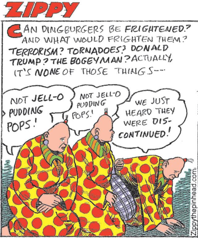 Pattern OCR: ZIPPY CAN DINGBURGERS BE FRIGHTENED? AND WHAT WOULD FRIGHTEN THEM? TERRORISM? TORNADOES? DONALD TRUMP? THE BOGEYMAN? ACTUALLYIT'S NONE OF THOSE THINGS-- NOT JELL-O PUDDING POPS! NOT JELL-O PUDDING POPS! WE JUST HEARD THEY WERE DIS- CONTINUED! Zippythepinhead.com ZIPPY CAN DINGBURGERS BE FRIGHTENED ? AND WHAT WOULD FRIGHTEN THEM ? TERRORISM ? TORNADOES ? DONALD TRUMP ? THE BOGEYMAN ? ACTUALLYIT'S NONE OF THOSE THINGS-- NOT JELL - O PUDDING POPS ! NOT JELL - O PUDDING POPS ! WE JUST HEARD THEY WERE DIS- CONTINUED ! Zippythepinhead.com