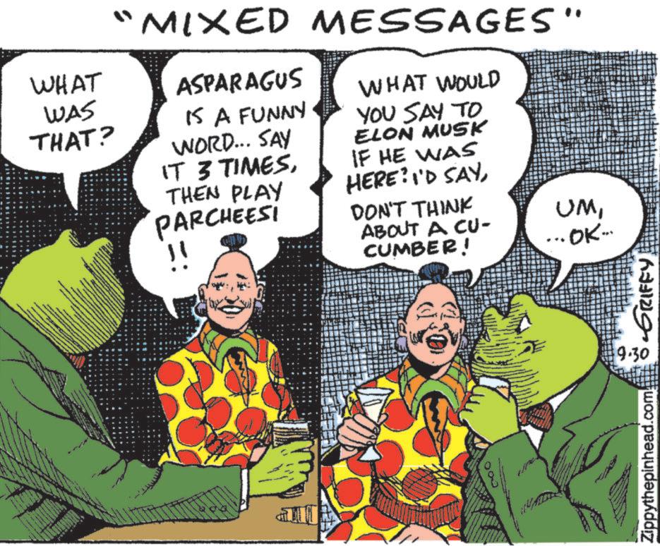 Sharing OCR: $ WHAT WAS THAT? "MIXED MESSAGES" ASPARAGUS IS A FUNNY WORD... SAY IT 3 TIMESTHEN PLAY PARCHEESI WHAT WOULD YOU SAY TO ELON MUSK IF HE WAS HERE? I'D SAYDON'T THINK ABOUT A CU- CUMBER! UM... OK... 00 9.30 Zippythepinhead.com GRIFFY $ WHAT WAS THAT ? " MIXED MESSAGES " ASPARAGUS IS A FUNNY WORD ... SAY IT 3 TIMESTHEN PLAY PARCHEESI WHAT WOULD YOU SAY TO ELON MUSK IF HE WAS HERE ? I'D SAYDON'T THINK ABOUT A CU- CUMBER ! UM... OK ... 00 9.30 Zippythepinhead.com GRIFFY