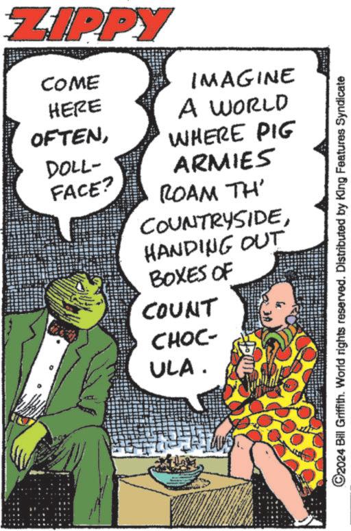 Sharing OCR: ZIPPY COME IMAGINE HERE OFTENA WORLD WHERE PIG DOLL- FACE? ARMIES ROAM TH' COUNTRYSIDEHANDING OUT BOXES OF COUNT CHOC- ULA. ©2024 Bill Griffith. World rights reserved. Distributed by King Features Syndicate ZIPPY COME IMAGINE HERE OFTENA WORLD WHERE PIG DOLL- FACE ? ARMIES ROAM TH ' COUNTRYSIDEHANDING OUT BOXES OF COUNT CHOC- ULA . © 2024 Bill Griffith . World rights reserved . Distributed by King Features Syndicate