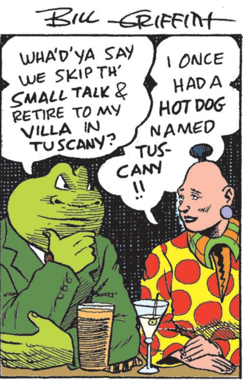 Comics OCR: BILL GRIFFInt WHA'D'YA SAY WE SKIP TH' SMALL TALK & RETIRE TO MY VILLA IN TUSCANY? 1 ONCE HADA HOT DOG NAMED TUS- CANY 29 BILL GRIFFInt WHA'D'YA SAY WE SKIP TH ' SMALL TALK & RETIRE TO MY VILLA IN TUSCANY ? 1 ONCE HADA HOT DOG NAMED TUS- CANY 29