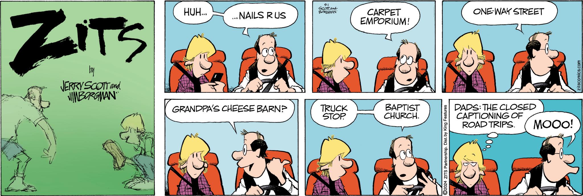 Organism OCR: ZITS JERRY SCOTT and JIMBORGMAN HUH... 9-1 SCOTT and BORGMAN ... NAILS RUS CARPET EMPORIUM! ONE-WAY STREET GRANDPA'S CHEESE BARN? TRUCK STOP. BAPTIST CHURCH. O2024 ZITS Partnership. Dist. by King Features DADS: THE CLOSED CAPTIONING OF ROAD TRIPS. MOOO! zitscomics.com ZITS JERRY SCOTT and JIMBORGMAN HUH ... 9-1 SCOTT and BORGMAN ... NAILS RUS CARPET EMPORIUM ! ONE - WAY STREET GRANDPA'S CHEESE BARN ? TRUCK STOP . BAPTIST CHURCH . O2024 ZITS Partnership . Dist . by King Features DADS : THE CLOSED CAPTIONING OF ROAD TRIPS . MOOO ! zitscomics.com