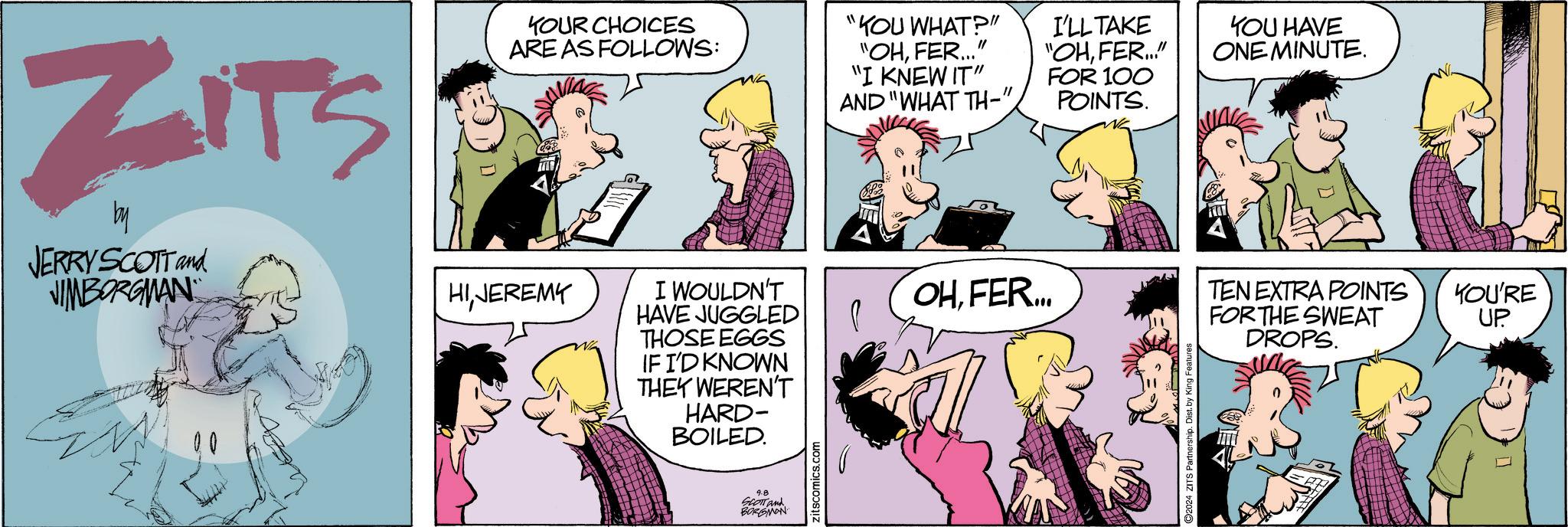 Jaw OCR: ZITS by JERRY SCOTT and JIMBORGMAN YOUR CHOICES ARE AS FOLLOWS: HIJEREMY I WOULDN'T HAVE JUGGLED THOSE EGGS IF I'D KNOWN THEY WEREN'T HARD- BOILED. 9.8 SCOTT and BORGMON zitscomics.com "YOU WHAT?" "OHFER..." "I KNEW IT" AND "WHAT TH-" OHFER... I'LL TAKE "OHFER..." FOR 100 POINTS. 2024 ZITS Partnership. Dist. by King Features YOU HAVE ONE MINUTE. TEN EXTRA POINTS YOU'RE UP FOR THE SWEAT DROPS. ZITS by JERRY SCOTT and JIMBORGMAN YOUR CHOICES ARE AS FOLLOWS : HIJEREMY I WOULDN'T HAVE JUGGLED THOSE EGGS IF I'D KNOWN THEY WEREN'T HARD- BOILED . 9.8 SCOTT and BORGMON zitscomics.com " YOU WHAT ? " " OHFER ... " " I KNEW IT " AND " WHAT TH- " OHFER ... I'LL TAKE " OHFER ... " FOR 100 POINTS . 2024 ZITS Partnership . Dist . by King Features YOU HAVE ONE MINUTE . TEN EXTRA POINTS YOU'RE UP FOR THE SWEAT DROPS .