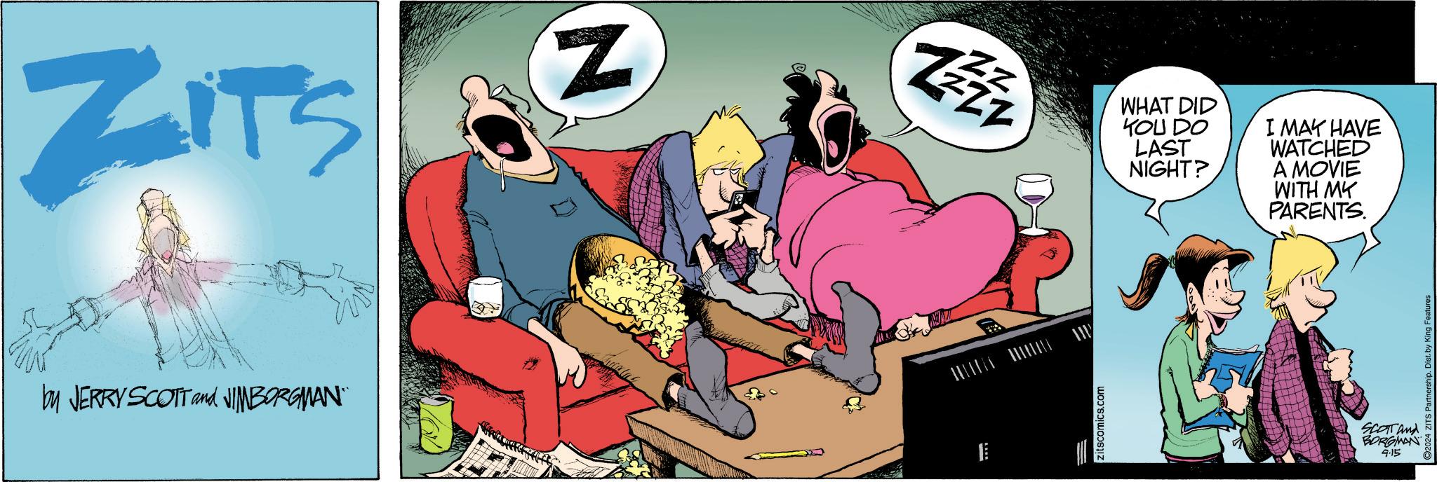 Event OCR: ZITS 15 by JERRY SCOTT and NIMBORGMAN¨ N ZZZZ zitscomics.com WHAT DID YOU DO LAST NIGHT? I MAY HAVE WATCHED A MOVIE WITH MY PARENTS. SCOTT and BORGMAN 4.15 C2024 ZITS Partnership. Dist. by King Features ZITS 15 by JERRY SCOTT and NIMBORGMAN¨ N ZZZZ zitscomics.com WHAT DID YOU DO LAST NIGHT ? I MAY HAVE WATCHED A MOVIE WITH MY PARENTS . SCOTT and BORGMAN 4.15 C2024 ZITS Partnership . Dist . by King Features