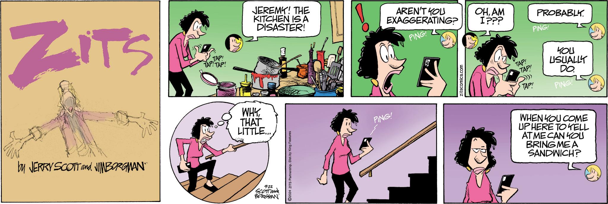 Line OCR: ZITS TAP! TAP! TAP! by JERRY SCOTT and JIMBORGMAN¨ WHYTHAT LITTLE... 9.22 SCOTTam BORGMAN JEREMY! THE KITCHEN IS A DISASTER! 2024 ZITS Partnership. Dist. by King Features PING! AREN'T YOU EXAGGERATING? OHAM I??? PING! Zitscomics.com TAP! TAP! TAP! PROBABLY. PING! ??? USUALLY DO. PING WHEN YOU COME UP HERE TO KELL AT ME CAN YOU BRING ME A SANDWICH? ZITS TAP ! TAP ! TAP ! by JERRY SCOTT and JIMBORGMAN¨ WHYTHAT LITTLE ... 9.22 SCOTTam BORGMAN JEREMY ! THE KITCHEN IS A DISASTER ! 2024 ZITS Partnership . Dist . by King Features PING ! AREN'T YOU EXAGGERATING ? OHAM I ??? PING ! Zitscomics.com TAP ! TAP ! TAP ! PROBABLY . PING ! ??? USUALLY DO . PING WHEN YOU COME UP HERE TO KELL AT ME CAN YOU BRING ME A SANDWICH ?