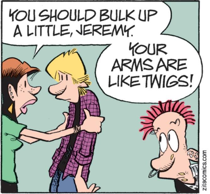 Font OCR: YOU SHOULD BULK UP A LITTLEJEREMY. YOUR ARMS ARE LIKE TWIGS! zitscomics.com YOU SHOULD BULK UP A LITTLEJEREMY . YOUR ARMS ARE LIKE TWIGS ! zitscomics.com