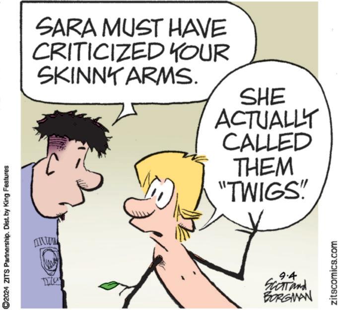 Sharing OCR: 2024 ZITS Partnership. Dist. by King Features SARA MUST HAVE CRITICIZED YOUR SKINNY ARMS. SHE ACTUALLY CALLED THEM "TWIGS!! 9.4 Scott and BORGMAN zitscomics.com 2024 ZITS Partnership . Dist . by King Features SARA MUST HAVE CRITICIZED YOUR SKINNY ARMS . SHE ACTUALLY CALLED THEM " TWIGS !! 9.4 Scott and BORGMAN zitscomics.com