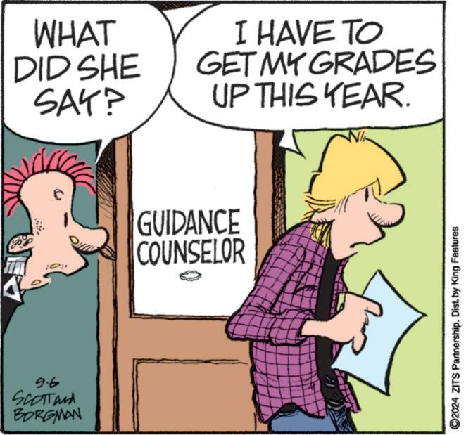 Line OCR: 9.6 SCOTTand BORGMAN WHAT DID SHE SAY? I HAVE TO GET MY GRADES UP THIS YEAR. GUIDANCE COUNSELOR ©2024 ZITS Partnership. Dist. by King Features 9.6 SCOTTand BORGMAN WHAT DID SHE SAY ? I HAVE TO GET MY GRADES UP THIS YEAR . GUIDANCE COUNSELOR © 2024 ZITS Partnership . Dist . by King Features