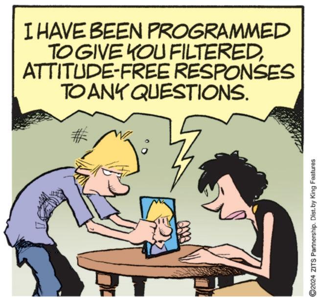 Rectangle OCR: I HAVE BEEN PROGRAMMED TO GIVE YOU FILTEREDATTITUDE-FREE RESPONSES TO ANY QUESTIONS. ©2024 ZITS Partnership. Dist. by King Features I HAVE BEEN PROGRAMMED TO GIVE YOU FILTEREDATTITUDE - FREE RESPONSES TO ANY QUESTIONS . © 2024 ZITS Partnership . Dist . by King Features
