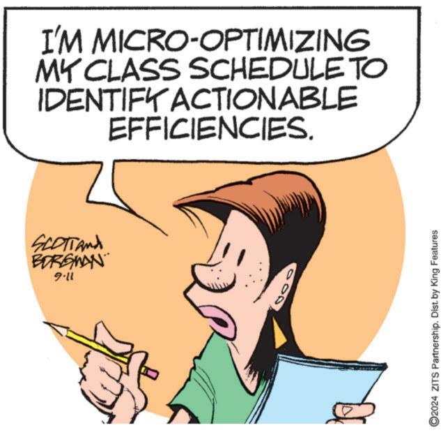Human OCR: I'M MICRO-OPTIMIZING MY CLASS SCHEDULE TO IDENTIFY ACTIONABLE EFFICIENCIES. SCOTTAnd BORGWAN 9-11 O2024 ZITS Partnership. Dist. by King Features I'M MICRO - OPTIMIZING MY CLASS SCHEDULE TO IDENTIFY ACTIONABLE EFFICIENCIES . SCOTTAnd BORGWAN 9-11 O2024 ZITS Partnership . Dist . by King Features