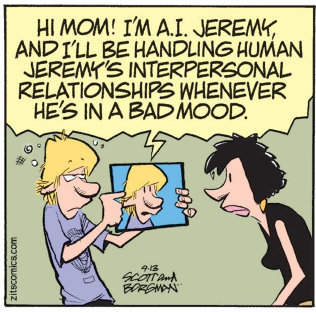 Humour OCR: zitscomics.com HI MOM! I'M A.I. JEREMYAND I'LL BE HANDLING HUMAN JEREMY'S INTERPERSONAL RELATIONSHIPS WHENEVER HE'S IN A BAD MOOD. 9-13 SCOTT and BORGMAN zitscomics.com HI MOM ! I'M A.I. JEREMYAND I'LL BE HANDLING HUMAN JEREMY'S INTERPERSONAL RELATIONSHIPS WHENEVER HE'S IN A BAD MOOD . 9-13 SCOTT and BORGMAN