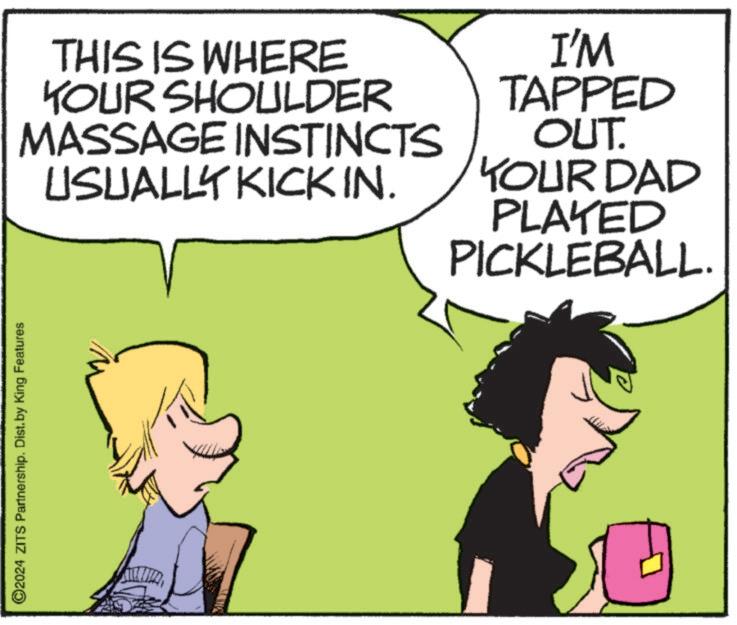 Comics OCR: ©2024 ZITS Partnership. Dist. by King Features THIS IS WHERE YOUR SHOULDER MASSAGE INSTINCTS USUALLY KICK IN. I'M TAPPED OUT. YOUR DAD PLAYED PICKLEBALL. © 2024 ZITS Partnership . Dist . by King Features THIS IS WHERE YOUR SHOULDER MASSAGE INSTINCTS USUALLY KICK IN . I'M TAPPED OUT . YOUR DAD PLAYED PICKLEBALL .