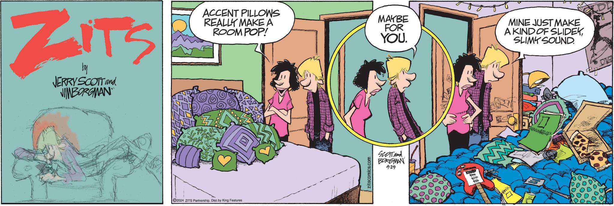 Humour OCR: ZITS by JERRY SCOTT and JIMBORGMAN ACCENT PILLOWS REALLY MAKE A ROOM POP! MAYBE FOR YOU. C2024 ZITS Partnership. Dist. by King Features SCOTT and BORGMAN 9.29 MINE JUST MAKE A KIND OF SLIDEKSLIMY SOUND. ZITS by JERRY SCOTT and JIMBORGMAN ACCENT PILLOWS REALLY MAKE A ROOM POP ! MAYBE FOR YOU . C2024 ZITS Partnership . Dist . by King Features SCOTT and BORGMAN 9.29 MINE JUST MAKE A KIND OF SLIDEKSLIMY SOUND .