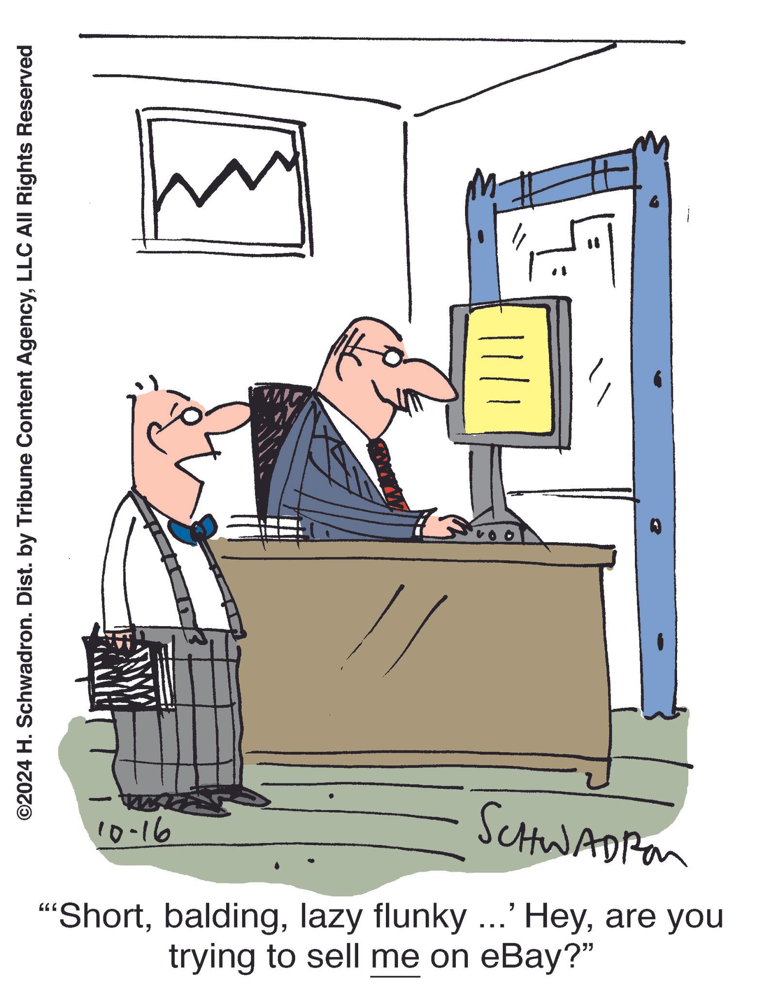 Output device OCR: ©2024 H. Schwadron. Dist. by Tribune Content AgencyLLC All Rights Reserved M. |||| 10-16 SCHWADIA "Shortare you trying to sell me on eBay?" © 2024 H. Schwadron . Dist . by Tribune Content AgencyLLC All Rights Reserved M. |||| 10-16 SCHWADIA " Shortlazy flunky ... ' Heyare you trying to sell me on eBay ? "