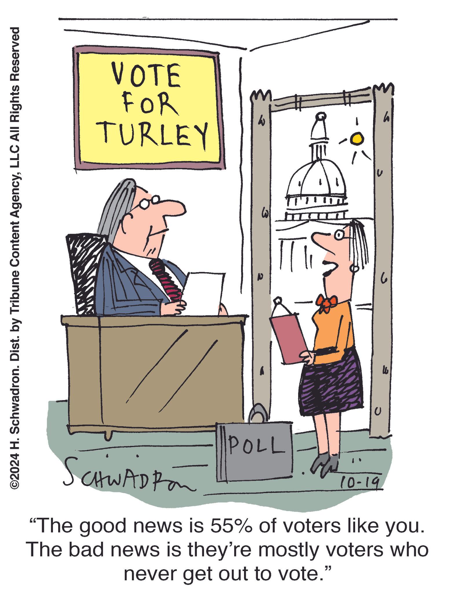 Humour OCR: ©2024 H. Schwadron. Dist. by Tribune Content AgencyLLC All Rights Reserved VOTE FOR TURLEY ??? SCHWADROM POLL 10-19 "The good news is 55% of voters like you. The bad news is they're mostly voters who never get out to vote." h © 2024 H. Schwadron . Dist . by Tribune Content AgencyLLC All Rights Reserved VOTE FOR TURLEY ??? SCHWADROM POLL 10-19 " The good news is 55 % of voters like you . The bad news is they're mostly voters who never get out to vote . " h