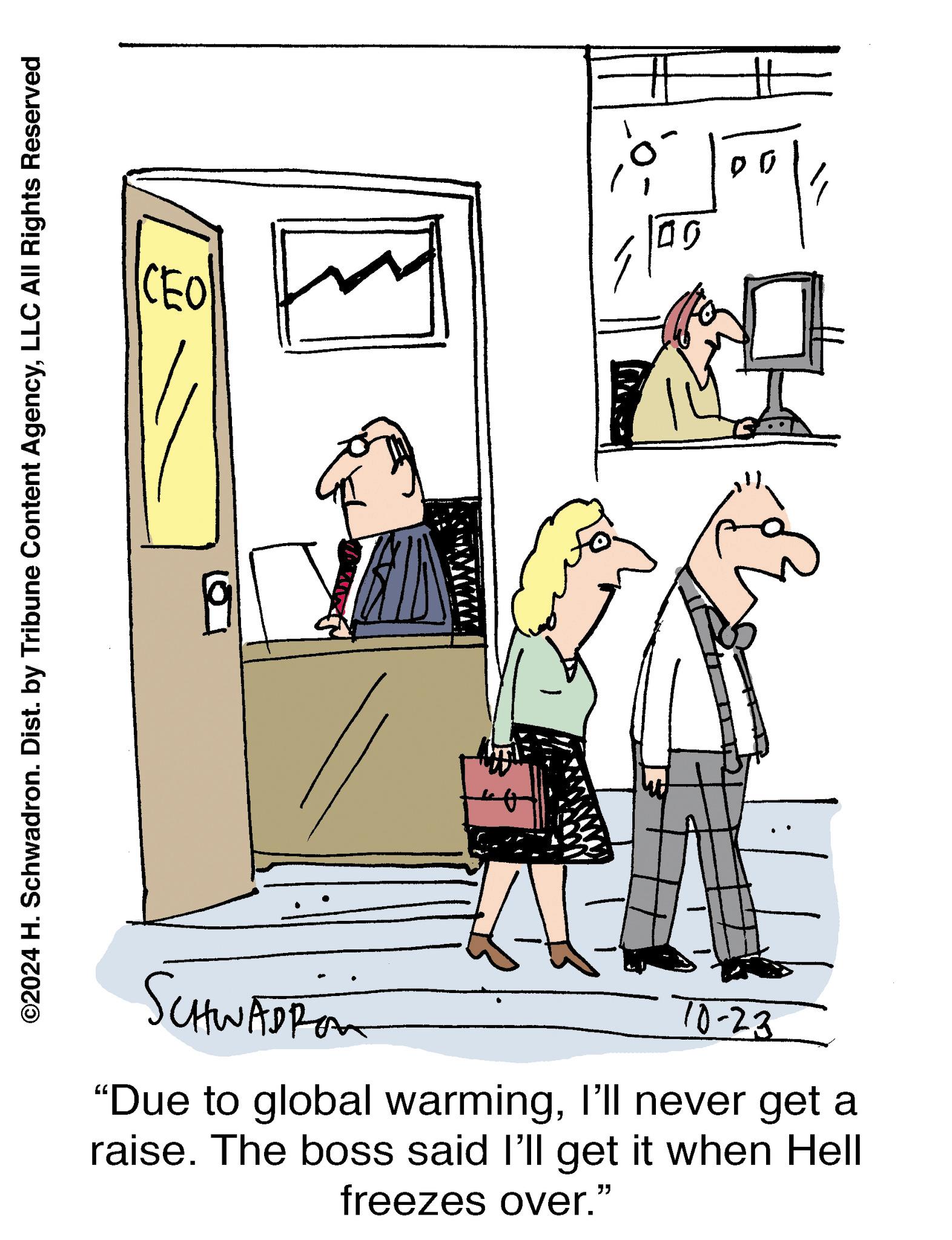 Illustration OCR: ©2024 H. Schwadron. Dist. by Tribune Content AgencyLLC All Rights Reserved CEO SCHWADROM 10-23 "Due to global warmingI'll never get a raise. The boss said I'll get it when Hell freezes over." ?? 00 © 2024 H. Schwadron . Dist . by Tribune Content AgencyLLC All Rights Reserved CEO SCHWADROM 10-23 " Due to global warmingI'll never get a raise . The boss said I'll get it when Hell freezes over . " ?? 00