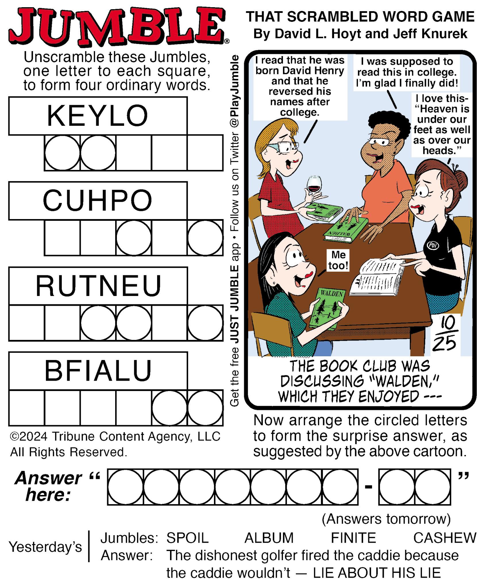 Pattern OCR: JUMBLE Unscramble these Jumblesto form four ordinary words. KEYLO CUHPO a RUTNEU Da BFIALU ©2024 Tribune Content AgencyLLC All Rights Reserved. Answer " here: Get the free JUST JUMBLE app ? Follow us on Twitter @PlayJumble THAT SCRAMBLED WORD GAME By David L. Hoyt and Jeff Knurek I read that he was born David Henry and that he reversed his names after college. I was supposed to read this in college. I'm glad I finally did! I love this- "Heaven is under our feet as well as over our heads." NOVAL Me too! PO WALDEN Glo 25 THE BOOK CLUB WAS DISCUSSING "WALDEN" WHICH THEY ENJOYED - Now arrange the circled letters to form the surprise answeras suggested by the above cartoon. " Yesterday's Jumbles: SPOIL ALBUM (Answers tomorrow) FINITE CASHEW Answer: The dishonest golfer fired the caddie because the caddie wouldn't — LIE ABOUT HIS LIE - JUMBLE Unscramble these Jumblesone letter to each squareto form four ordinary words . KEYLO CUHPO a RUTNEU Da BFIALU © 2024 Tribune Content AgencyLLC All Rights Reserved . Answer " here : Get the free JUST JUMBLE app ? Follow us on Twitter @PlayJumble THAT SCRAMBLED WORD GAME By David L. Hoyt and Jeff Knurek I read that he was born David Henry and that he reversed his names after college . I was supposed to read this in college . I'm glad I finally did ! I love this- " Heaven is under our feet as well as over our heads . " NOVAL Me too ! PO WALDEN Glo 25 THE BOOK CLUB WAS DISCUSSING " WALDEN" WHICH THEY ENJOYED - Now arrange the circled letters to form the surprise answeras suggested by the above cartoon . " Yesterday's Jumbles : SPOIL ALBUM ( Answers tomorrow ) FINITE CASHEW Answer : The dishonest golfer fired the caddie because the caddie wouldn't — LIE ABOUT HIS LIE -