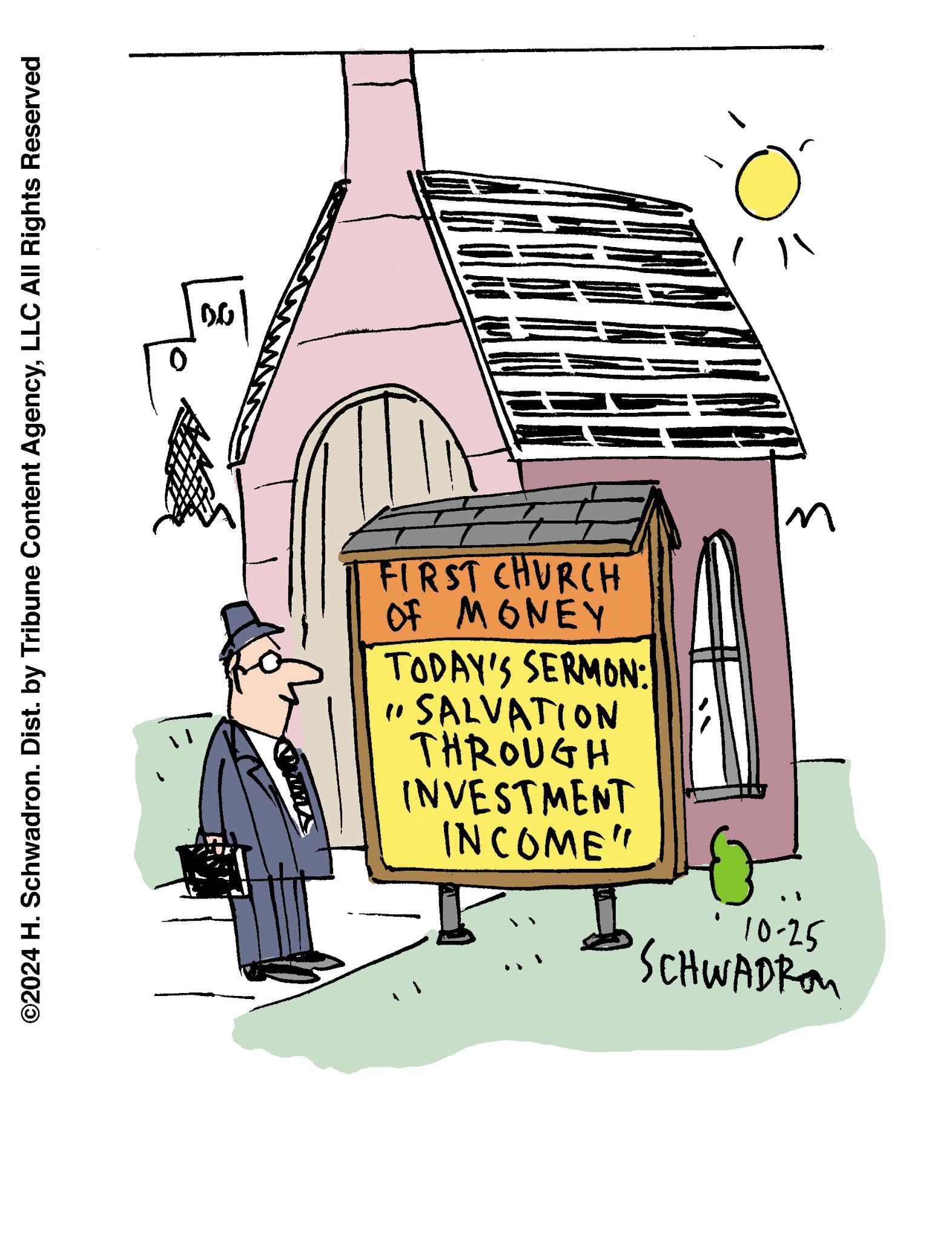Sharing OCR: 3 ©2024 H. Schwadron. Dist. by Tribune Content AgencyLLC All Rights Reserved FIRST CHURCH OF MONEY TODAY'S SERMON: " SALVATION THROUGH INVESTMENT INCOME" 10-25 SCHWADRO ?? 3 © 2024 H. Schwadron . Dist . by Tribune Content AgencyLLC All Rights Reserved FIRST CHURCH OF MONEY TODAY'S SERMON : " SALVATION THROUGH INVESTMENT INCOME " 10-25 SCHWADRO ??