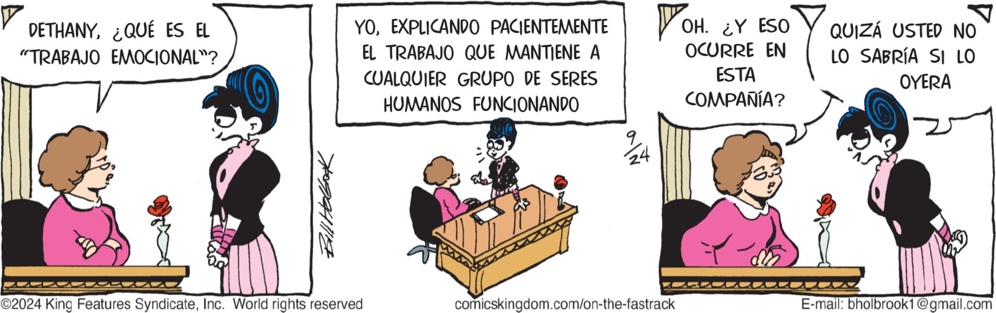 Fictional character OCR: DETHANY¿QUÉ ES EL "TRABAJO EMOCIONAL"? YOEXPLICANDO PACIENTEMENTE EL TRABAJO QUE MANTIENE A CUALQUIER GRUPO DE SERES HUMANOS FUNCIONANDO ? Bill Holbook OH. ¿Y ESO OCURRE EN 7 9 24 ESTA COMPAÑÍA? QUIZÁ USTED NO LO SABRÍA SI LO OYERA ??? ©2024 King Features SyndicateInc. World rights reserved comicskingdom.com/on-the-fastrack E-mail: bholbrook1@gmail.com DETHANY¿ QUÉ ES EL " TRABAJO EMOCIONAL " ? YOEXPLICANDO PACIENTEMENTE EL TRABAJO QUE MANTIENE A CUALQUIER GRUPO DE SERES HUMANOS FUNCIONANDO ? Bill Holbook OH . ¿ Y ESO OCURRE EN 7 9 24 ESTA COMPAÑÍA ? QUIZÁ USTED NO LO SABRÍA SI LO OYERA ??? © 2024 King Features SyndicateInc. World rights reserved comicskingdom.com/on-the-fastrack E - mail : bholbrook1@gmail.com
