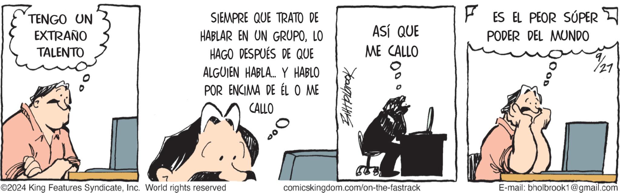 Fiction OCR: TENGO UN EXTRAÑO TALENTO SIEMPRE QUE TRATO DE HABLAR EN UN GRUPOLO HAGO DESPUÉS DE QUE 7 ALGUIEN HABLA... Y HABLO POR ENCIMA DE ÉL O ME CALLO ©2024 King Features SyndicateInc. World rights reserved 000 ?????????? ASÍ QUE ME CALLO F ES EL PEOR SÚPER PODER DEL MUNDO 9 27 comicskingdom.com/on-the-fastrack E-mail: bholbrook1@gmail.com TENGO UN EXTRAÑO TALENTO SIEMPRE QUE TRATO DE HABLAR EN UN GRUPOLO HAGO DESPUÉS DE QUE 7 ALGUIEN HABLA ... Y HABLO POR ENCIMA DE ÉL O ME CALLO © 2024 King Features SyndicateInc. World rights reserved 000 ?????????? ASÍ QUE ME CALLO F ES EL PEOR SÚPER PODER DEL MUNDO 9 27 comicskingdom.com/on-the-fastrack E - mail : bholbrook1@gmail.com