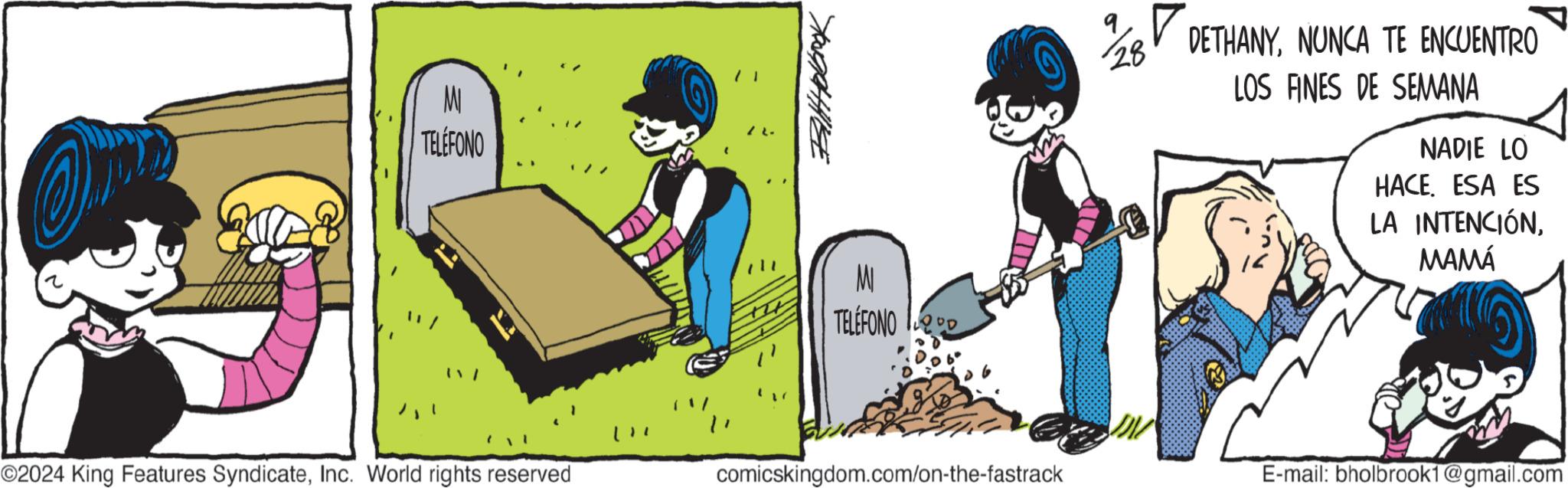 Conversation OCR: MI TELÉFONO ????????? MI TELEFONO ? DETHANYNUNCA TE ENCUENTRO LOS FINES DE SEMANA NADIE LO HACE. ESA ES LA INTENCIÓNMAMÁ ©2024 King Features SyndicateInc. World rights reserved comicskingdom.com/on-the-fastrack E-mail: bholbrook1@gmail.com MI TELÉFONO ????????? MI TELEFONO ? DETHANYNUNCA TE ENCUENTRO LOS FINES DE SEMANA NADIE LO HACE . ESA ES LA INTENCIÓNMAMÁ © 2024 King Features SyndicateInc. World rights reserved comicskingdom.com/on-the-fastrack E - mail : bholbrook1@gmail.com