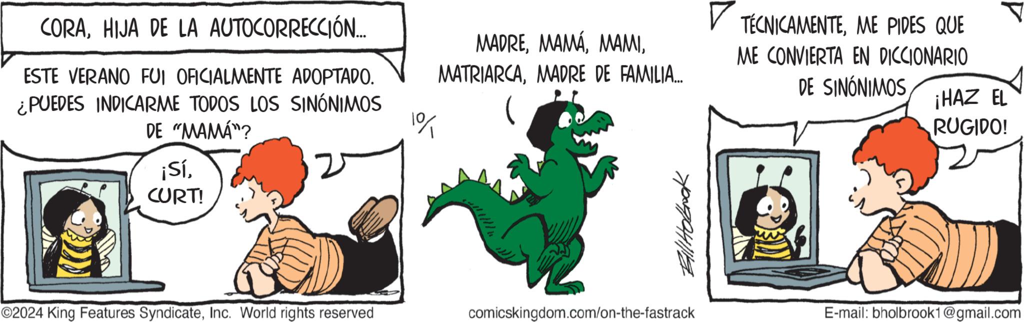 Art OCR: CORAHIJA DE LA AUTOCORRECCIÓN... ESTE VERANO FUI OFICIALMENTE ADOPTADO. ¿PUEDES INDICARME TODOS LOS SINÓNIMOS DE "MAMA"? ¡SíCURT! 1% MADREMADRE DE FAMILIA... TÉCNICAMENTEME PIDES QUE ME CONVIERTA EN DICCIONARIO DE SINÓNIMOS Bill Hobook ©2024 King Features SyndicateInc. World rights reserved comicskingdom.com/on-the-fastrack ¡HAZ EL RUGIDO! E-mail: bholbrook1@gmail.com CORAHIJA DE LA AUTOCORRECCIÓN ... ESTE VERANO FUI OFICIALMENTE ADOPTADO . ¿ PUEDES INDICARME TODOS LOS SINÓNIMOS DE " MAMA " ? ¡ SíCURT ! 1 % MADREMADRE DE FAMILIA ... TÉCNICAMENTEME PIDES QUE ME CONVIERTA EN DICCIONARIO DE SINÓNIMOS Bill Hobook © 2024 King Features SyndicateInc. World rights reserved comicskingdom.com/on-the-fastrack ¡ HAZ EL RUGIDO ! E - mail : bholbrook1@gmail.com