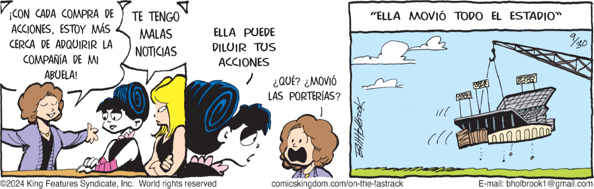 Parallel OCR: ¡CON CADA COMPRA DE ACCIONESESTOY MÁS TE TENGO CERCA DE ADQUIRIR LA COMPAÑÍA DE MI ABUELA! MALAS NOTICIAS ELLA PUEDE DILUIR TUS ACCIONES ¿QUÉ? ¿MOVIÓ LAS PORTERÍAS? "ELLA MOVIÓ TODO EL ESTADIO" 9/30 ??????? O2024 King Features SyndicateInc. World rights reserved comicskingdom.com/on-the-fastrack ? 30105 E-mail: bholbrook1@gmail.com ¡ CON CADA COMPRA DE ACCIONESESTOY MÁS TE TENGO CERCA DE ADQUIRIR LA COMPAÑÍA DE MI ABUELA ! MALAS NOTICIAS ELLA PUEDE DILUIR TUS ACCIONES ¿ QUÉ ? ¿ MOVIÓ LAS PORTERÍAS ? " ELLA MOVIÓ TODO EL ESTADIO " 9/30 ??????? O2024 King Features SyndicateInc. World rights reserved comicskingdom.com/on-the-fastrack ? 30105 E - mail : bholbrook1@gmail.com
