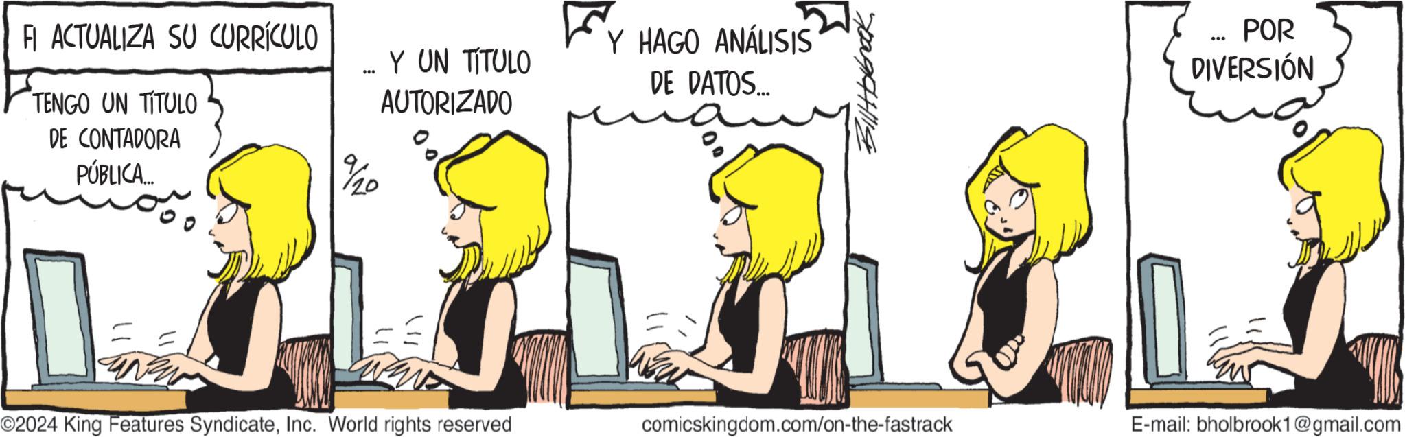 Rectangle OCR: FI ACTUALIZA SU CURRÍCULO TENGO UN TITULO DE CONTADORA PÚBLICA... 9%/20 Y UN TITULO AUTORIZADO Y HAGO ANÁLISIS DE DATOS... " Billt blbrock O2024 King Features SyndicateInc. World rights reserved comicskingdom.com/on-the-fastrack E-mail: bholbrook1@gmail.com POR DIVERSIÓN FI ACTUALIZA SU CURRÍCULO TENGO UN TITULO DE CONTADORA PÚBLICA ... 9 % / 20 Y UN TITULO AUTORIZADO Y HAGO ANÁLISIS DE DATOS ... " Billt blbrock O2024 King Features SyndicateInc. World rights reserved comicskingdom.com/on-the-fastrack E - mail : bholbrook1@gmail.com POR DIVERSIÓN