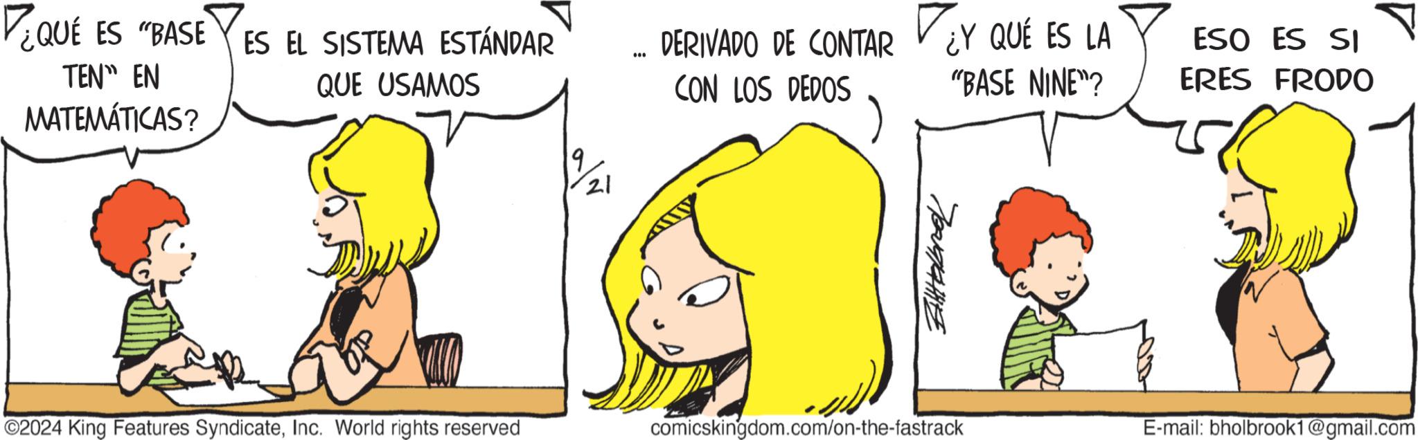Happy OCR: ¿QUE ES "BASE ES EL SISTEMA ESTÁNDAR TEN" EN MATEMÁTICAS? QUE USAMOS 9 21 NEO DERIVADO DE CONTAR ¿Y QUÉ ES LA "BASE NINE"? ESO ES SI ERES FRODO CON LOS DEDOS 2024 King Features SyndicateInc. World rights reserved ??????? comicskingdom.com/on-the-fastrack E-mail: bholbrook1@gmail.com ¿ QUE ES " BASE ES EL SISTEMA ESTÁNDAR TEN " EN MATEMÁTICAS ? QUE USAMOS 9 21 NEO DERIVADO DE CONTAR ¿ Y QUÉ ES LA " BASE NINE " ? ESO ES SI ERES FRODO CON LOS DEDOS 2024 King Features SyndicateInc. World rights reserved ??????? comicskingdom.com/on-the-fastrack E - mail : bholbrook1@gmail.com