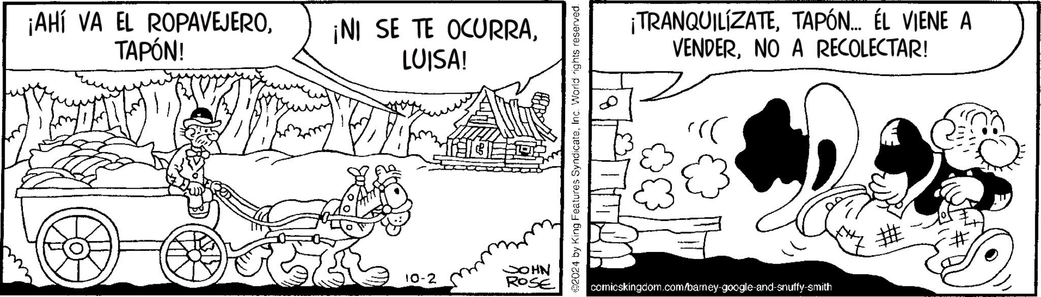 Art OCR: ¡AHÍ VA EL ROPAVEJEROTAPÓN! ¡NI SE TE OCURRALUISA! 10-2 JOHN ROSE ©2024 by King Features SyndicateInc. World rights reserved. 0 ¡TRANQUILÍZATETAPÓN... ÉL VIENE A VENDERNO A RECOLECTAR! comicskingdom.com/barney-google-and-snuffy-smith ¡ AHÍ VA EL ROPAVEJEROTAPÓN ! ¡ NI SE TE OCURRALUISA ! 10-2 JOHN ROSE © 2024 by King Features SyndicateInc. World rights reserved . 0 ¡ TRANQUILÍZATETAPÓN ... ÉL VIENE A VENDERNO A RECOLECTAR ! comicskingdom.com/barney-google-and-snuffy-smith