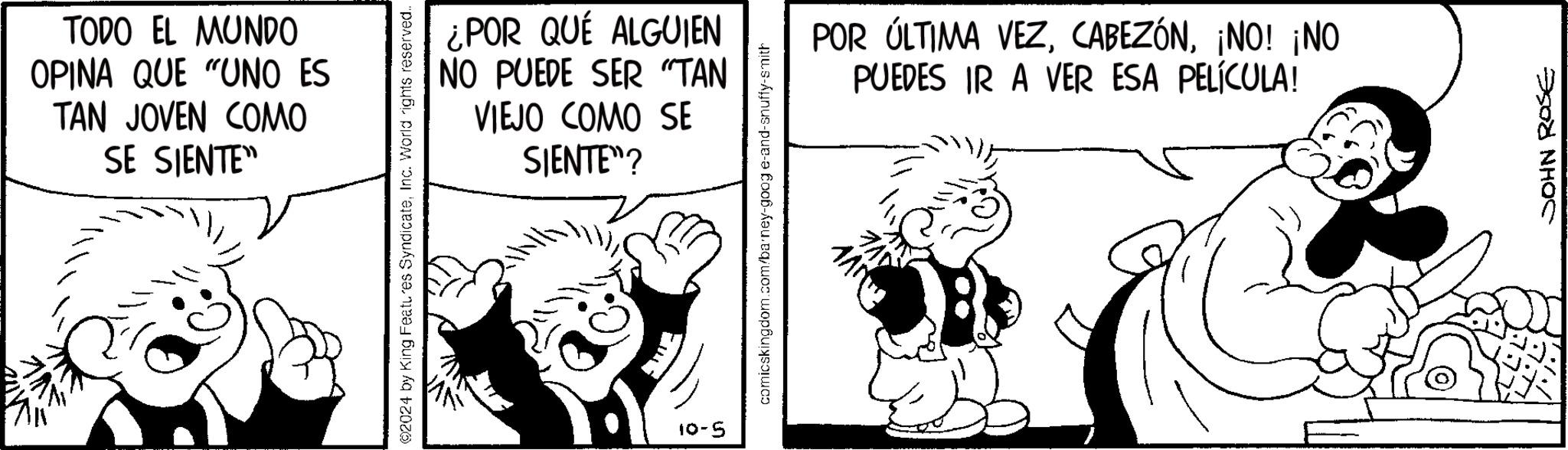 Art OCR: TODO EL MUNDO OPINA QUE "UNO ES TAN JOVEN COMO SE SIENTE" 2024 by King Features SyndicateInc. World rights reserved... 5-01 ¿POR QUÉ ALGUIEN NO PUEDE SER "TAN VIEJO COMO SE SIENTE"? comicskingdom.com/barney-goog e-and-snuffy-smith POR ÚLTIMA VEZ¡NO! ¡NO PUEDES IR A VER ESA PELÍCULA! JOHN ROSE TODO EL MUNDO OPINA QUE " UNO ES TAN JOVEN COMO SE SIENTE " 2024 by King Features SyndicateInc. World rights reserved ... 5-01 ¿ POR QUÉ ALGUIEN NO PUEDE SER " TAN VIEJO COMO SE SIENTE " ? comicskingdom.com/barney-goog e - and - snuffy - smith POR ÚLTIMA VEZ¡ NO ! ¡ NO PUEDES IR A VER ESA PELÍCULA ! JOHN ROSE