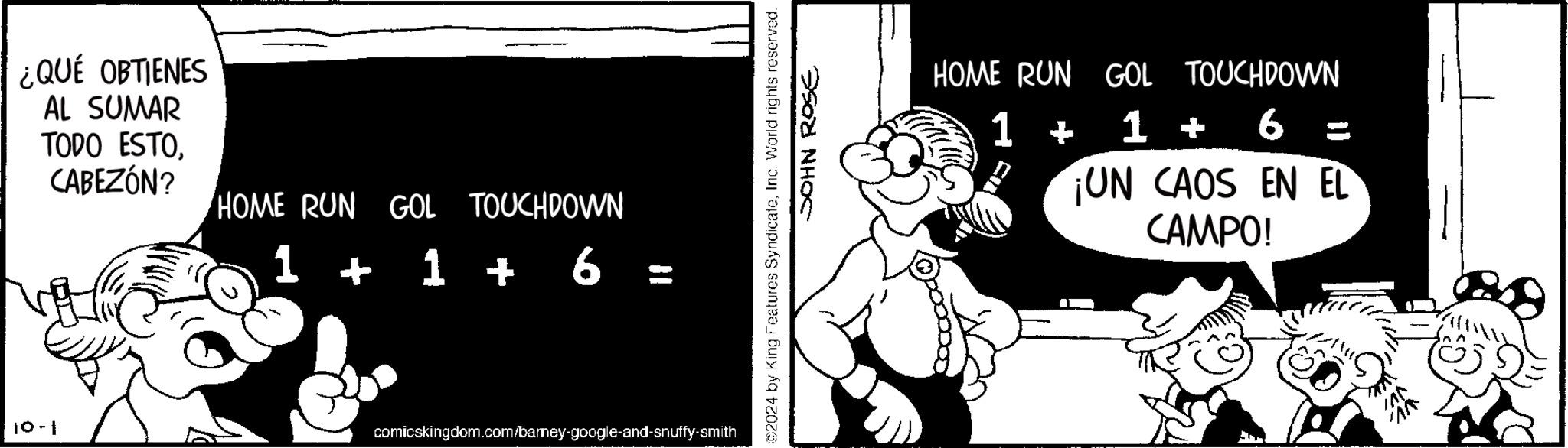 Fictional character OCR: ¿QUÉ OBTIENES AL SUMAR TODO ESTOCABEZÓN? HOME RUN GOL TOUCHDOWN 1 + 1 + 6 6 = 10-1 comicskingdom.com/barney-google-and-snuffy-smith ©2024 by King Features SyndicateInc. World rights reserved. SOHN ROSE HOME RUN GOL TOUCHDOWN 1 + 1 + 6 ¡UN CAOS EN EL CAMPO! ¿ QUÉ OBTIENES AL SUMAR TODO ESTOCABEZÓN ? HOME RUN GOL TOUCHDOWN 1 + 1 + 6 6 = 10-1 comicskingdom.com/barney-google-and-snuffy-smith © 2024 by King Features SyndicateInc. World rights reserved . SOHN ROSE HOME RUN GOL TOUCHDOWN 1 + 1 + 6 ¡ UN CAOS EN EL CAMPO !