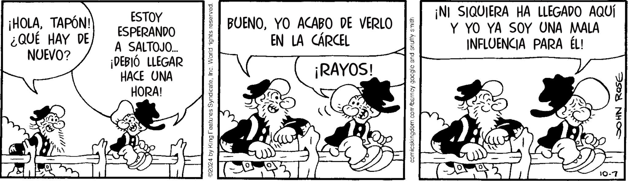 Pleased OCR: ¡HOLATAPÓN! ¿QUÉ HAY DE NUEVO? ESTOY ESPERANDO A SALTOJO... ¡DEBIÓ LLEGAR HACE UNA HORA! 2024 by King Features SyndicateInc. World rights reserved. BUENOYO ACABO DE VERLO EN LA CÁRCEL ¡RAYOS! comicskingdom.com/barncy google and snuffy smith ¡NI SIQUIERA HA LLEGADO AQUÍ Y YO YA SOY UNA MALA INFLUENCIA PARA ÉL!10-7 JOHN ROSE ¡ HOLATAPÓN ! ¿ QUÉ HAY DE NUEVO ? ESTOY ESPERANDO A SALTOJO ... ¡ DEBIÓ LLEGAR HACE UNA HORA ! 2024 by King Features SyndicateInc. World rights reserved . BUENOYO ACABO DE VERLO EN LA CÁRCEL ¡ RAYOS ! comicskingdom.com/barncy google and snuffy smith ¡ NI SIQUIERA HA LLEGADO AQUÍ Y YO YA SOY UNA MALA INFLUENCIA PARA ÉL !10-7 JOHN ROSE