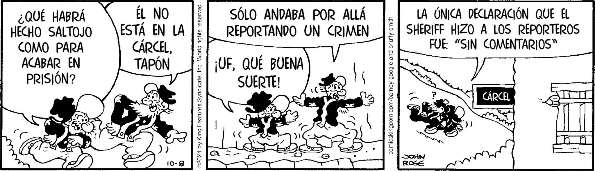 Illustration OCR: ¿QUÉ HABRÁ HECHO SALTOJO ÉL NO ESTÁ EN LA COMO PARA CÁRCELACABAR EN TAPÓN PRISIÓN? 10-8 SÓLO ANDABA POR ALLÁ REPORTANDO UN CRIMEN ¡UFQUÉ BUENA SUERTE! 2024 by King Features SyndicateInc. World rights reserved. comicskingcom.com/barney-goog e-and-snuffy-smith JOHN ROSE LA ÚNICA DECLARACIÓN QUE EL SHERIFF HIZO A LOS REPORTEROS FUE: "SIN COMENTARIOS" CÁRCEL ¿ QUÉ HABRÁ HECHO SALTOJO ÉL NO ESTÁ EN LA COMO PARA CÁRCELACABAR EN TAPÓN PRISIÓN ? 10-8 SÓLO ANDABA POR ALLÁ REPORTANDO UN CRIMEN ¡ UFQUÉ BUENA SUERTE ! 2024 by King Features SyndicateInc. World rights reserved . comicskingcom.com/barney-goog e - and - snuffy - smith JOHN ROSE LA ÚNICA DECLARACIÓN QUE EL SHERIFF HIZO A LOS REPORTEROS FUE : " SIN COMENTARIOS " CÁRCEL