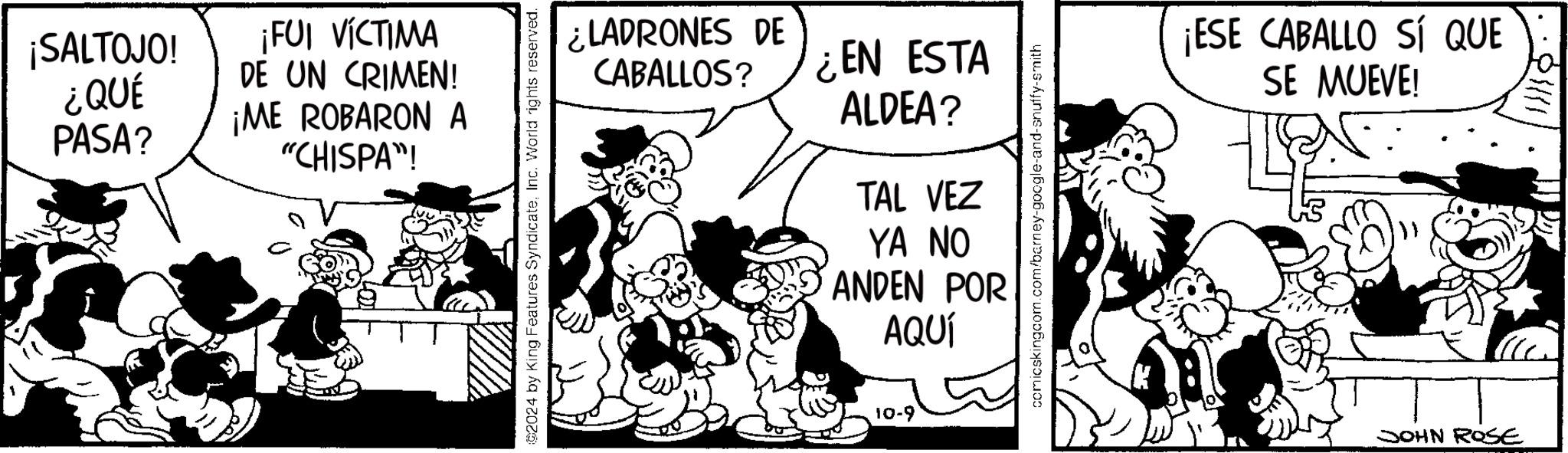 Window OCR: ¡SALTOJO! ¿QUÉ ¡FUI VÍCTIMA DE UN CRIMEN! ¡ME ROBARON A PASA? "CHISPA"! 2024 by King Features SyndicateInc. World rights reserved. ¿LADRONES DE CABALLOS? ¿EN ESTA ALDEA? comicskingcom.com/barney-google-and-snuffy-smith TAL VEZ YA NO ANDEN POR AQUÍ 10-9 ¡ESE CABALLO SÍ QUE SE MUEVE! JOHN ROSE ¡ SALTOJO ! ¿ QUÉ ¡ FUI VÍCTIMA DE UN CRIMEN ! ¡ ME ROBARON A PASA ? " CHISPA " ! 2024 by King Features SyndicateInc. World rights reserved . ¿ LADRONES DE CABALLOS ? ¿ EN ESTA ALDEA ? comicskingcom.com/barney-google-and-snuffy-smith TAL VEZ YA NO ANDEN POR AQUÍ 10-9 ¡ ESE CABALLO SÍ QUE SE MUEVE ! JOHN ROSE