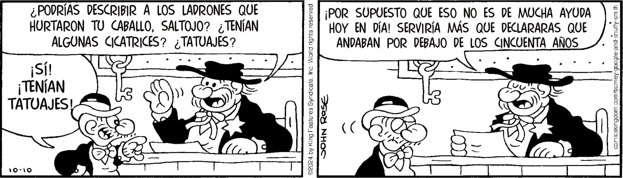 Sharing OCR: 10-10 ¿PODRÍAS DESCRIBIR A LOS LADRONES QUE HURTARON TU CABALLOSALTOJO? ¿TENÍAN ALGUNAS CICATRICES? ¿TATUAJES? ¡Sí! ¡TENÍAN TATUAJES! ©2024 by King Features SyndicateInc. World rights reserved. JOHN Rose ¡POR SUPUESTO QUE ESO NO ES DE MUCHA AYUDA HOY EN DÍA! SERVIRÍA MÁS QUE DECLARARAS QUE ANDABAN POR DEBAJO DE LOS CINCUENTA AÑOS comicskingdom.com/barney-google-and-snuffy-sm th 10-10 ¿ PODRÍAS DESCRIBIR A LOS LADRONES QUE HURTARON TU CABALLOSALTOJO ? ¿ TENÍAN ALGUNAS CICATRICES ? ¿ TATUAJES ? ¡ Sí ! ¡ TENÍAN TATUAJES ! © 2024 by King Features SyndicateInc. World rights reserved . JOHN Rose ¡ POR SUPUESTO QUE ESO NO ES DE MUCHA AYUDA HOY EN DÍA ! SERVIRÍA MÁS QUE DECLARARAS QUE ANDABAN POR DEBAJO DE LOS CINCUENTA AÑOS comicskingdom.com/barney-google-and-snuffy-sm th